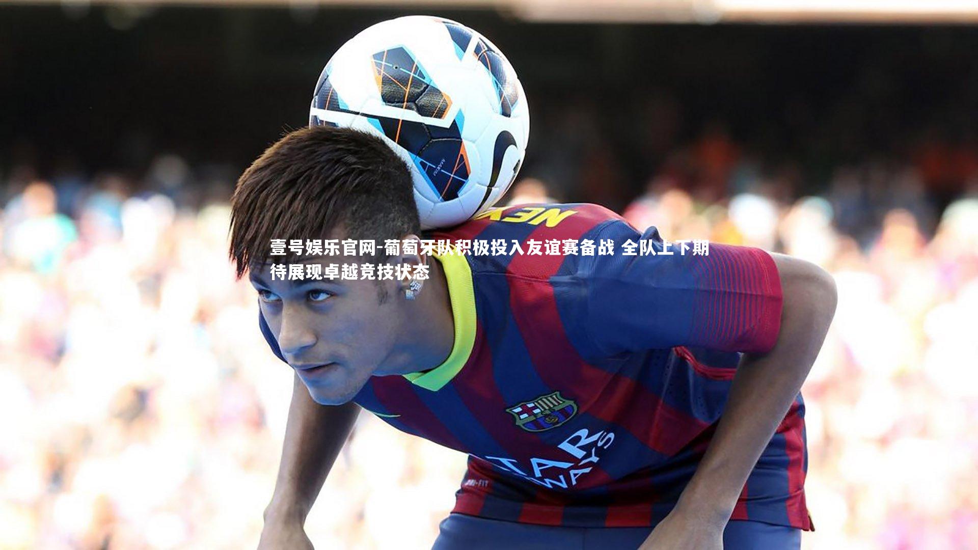 葡萄牙队积极投入友谊赛备战 全队上下期待展现卓越竞技状态
